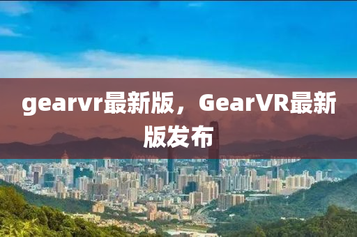 gearvr最新版，GearVR最新版發(fā)布