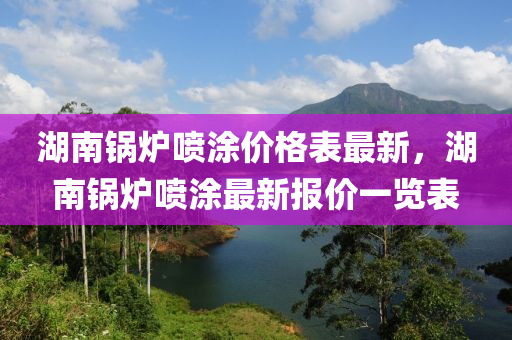 湖南鍋爐噴涂價格表最新，湖南鍋爐噴涂最新報價一覽表