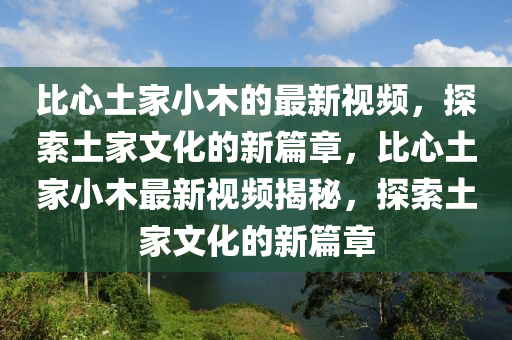 比心土家小木的最新視頻，探索土家文化的新篇章，比心土家小木最新視頻揭秘，探索土家文化的新篇章