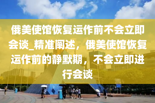 俄美使館恢復運作前不會立即會談_精準闡述，俄美使館恢復運作前的靜默期，不會立即進行會談