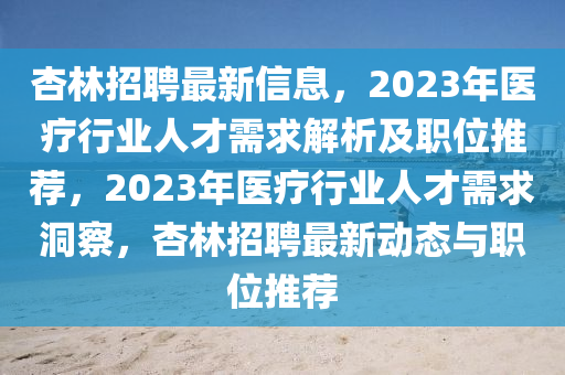 杏林招聘最新信息，2023年醫(yī)療行業(yè)人才需求解析及職位推薦，2023年醫(yī)療行業(yè)人才需求洞察，杏林招聘最新動態(tài)與職位推薦