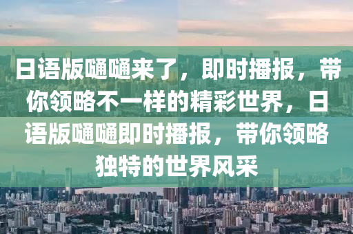 日語(yǔ)版嗵嗵來(lái)了，即時(shí)播報(bào)，帶你領(lǐng)略不一樣的精彩世界，日語(yǔ)版嗵嗵即時(shí)播報(bào)，帶你領(lǐng)略獨(dú)特的世界風(fēng)采