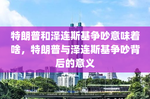 特朗普和澤連斯基爭吵意味著啥，特朗普與澤連斯基爭吵背后的意義木工機械,設備,零部件