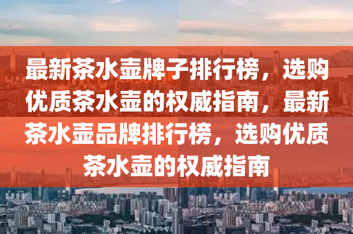 最新茶水壺牌子排行榜，選購(gòu)優(yōu)質(zhì)茶水壺的權(quán)威指南，最新茶水壺品牌排行榜，選購(gòu)優(yōu)質(zhì)茶水壺的權(quán)威指南