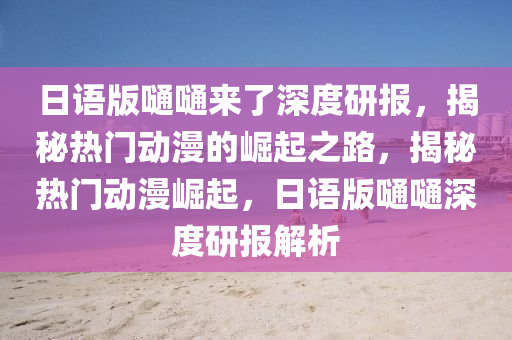 日語版嗵嗵來了深度研報，揭秘熱門動漫的崛起之路，揭秘熱門動漫崛起，日語版嗵嗵深度研報解析