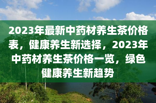 2023年最新中藥材養(yǎng)生茶價(jià)格表，健康養(yǎng)生新選擇，2023年中藥材養(yǎng)生茶價(jià)格一覽，綠色健康養(yǎng)生新趨勢(shì)