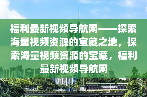 福利最新視頻導(dǎo)航網(wǎng)——探索海量視頻資源的寶藏之地，探索海量視頻資源的寶藏，福利最新視頻導(dǎo)航網(wǎng)