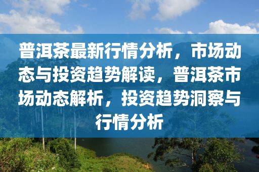 普洱茶最新行情分析，市場動態(tài)與投資趨勢解讀，普洱茶市場動態(tài)解析，投資趨勢洞察與行情分析