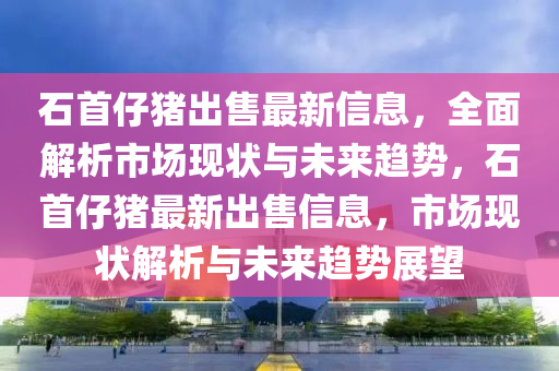 石首仔豬出售最新信息，全面解析市場(chǎng)現(xiàn)狀與未來(lái)趨勢(shì)，石首仔豬最新出售信息，市場(chǎng)現(xiàn)狀解析與未來(lái)趨勢(shì)展望