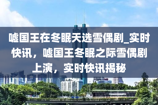 噓國王在冬眠天選雪偶劇_實時快訊木工機械,設備,零部件，噓國王冬眠之際雪偶劇上演，實時快訊揭秘