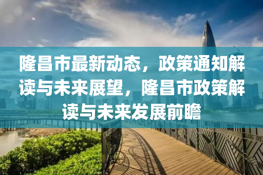 隆昌市最新動態(tài)，政策通知解讀與未來展望，隆昌市政策解讀與未來發(fā)展前瞻