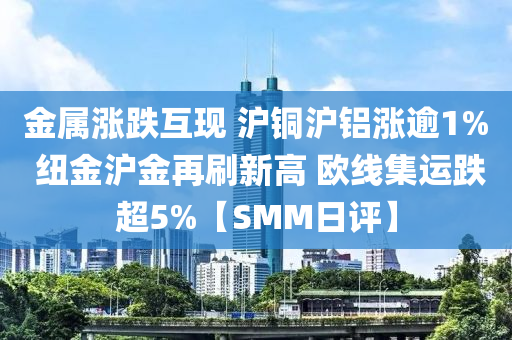 金屬漲跌互現(xiàn) 滬銅滬鋁漲逾1% 紐金滬金再刷新高 歐線集運跌超5%【SMM日評】