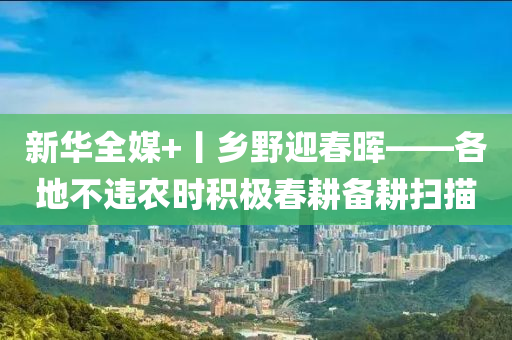 新華全媒+丨鄉(xiāng)野迎春暉——各地不違農(nóng)時積極春耕備耕掃描