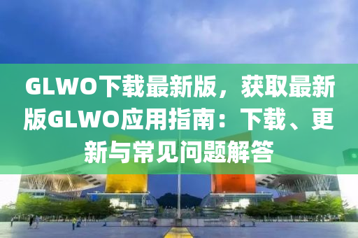 GLWO下載最新版，獲取最新版GLWO應用指南：下載、更新與常見問題解答