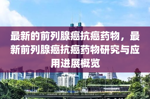 最新的前列腺癌抗癌藥物，最新前列腺癌抗癌藥物研究與應(yīng)用進(jìn)展概覽