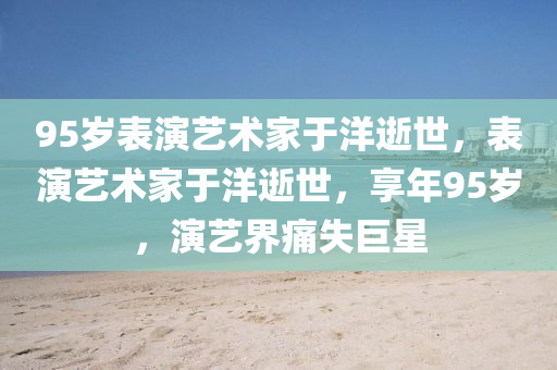 95歲表演藝木工機械,設備,零部件術家于洋逝世，表演藝術家于洋逝世，享年95歲，演藝界痛失巨星