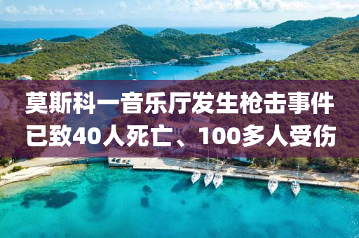 莫斯科一音樂(lè)廳發(fā)生槍擊事件已致40人死亡、100多人受傷