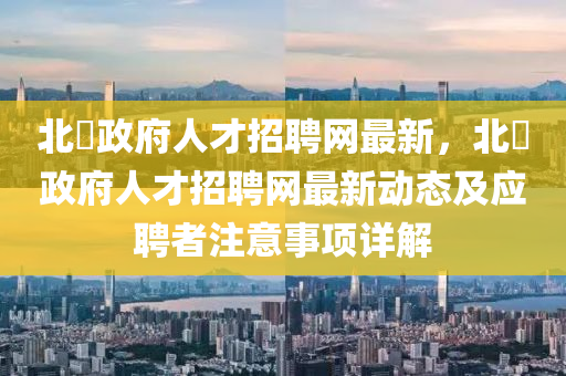 北滘政府人才招聘網(wǎng)最新，北滘政府人才招聘網(wǎng)最新動(dòng)態(tài)及應(yīng)聘者注意事項(xiàng)詳解