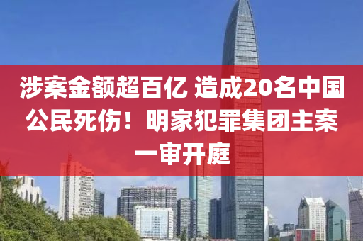 涉案金額超百億 造成20名中國(guó)公民死傷！明家犯罪集團(tuán)主案一審開庭