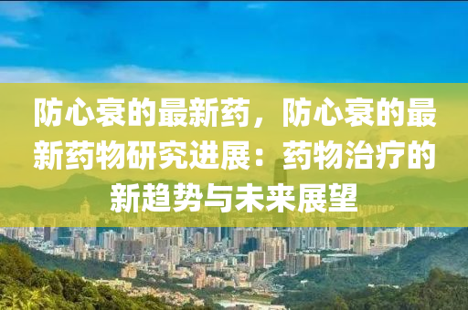 防心衰的最新藥，防心衰的最新藥物研究進展：藥物治療的新趨勢與未來展望