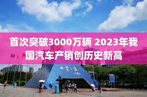 首次突破3000萬輛 2023年我國汽車產(chǎn)銷創(chuàng)歷史新高