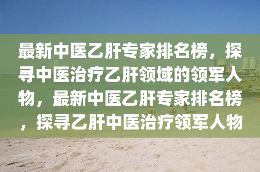 最新中醫(yī)乙肝專家排名榜，探尋中醫(yī)治療乙肝領(lǐng)域的領(lǐng)軍人物，最新中醫(yī)乙肝專家排名榜，探尋乙肝中醫(yī)治療領(lǐng)軍人物