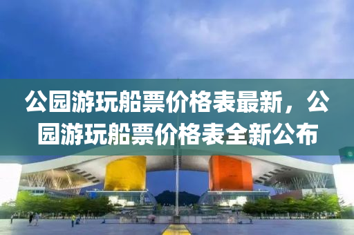 公園游玩船票價格表最新，公園游玩船票價格表全新公布