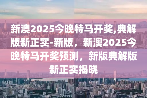 新澳2025今晚特馬開獎,典解版新正實-新版，新澳2025今晚特馬開獎預測，新版典解版新正實揭曉