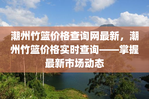 潮州竹籃價格查詢網最新，潮州竹籃價格實時查詢——掌握最新市場動態(tài)