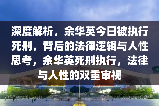 深度解析，余華英今木工機(jī)械,設(shè)備,零部件日被執(zhí)行死刑，背后的法律邏輯與人性思考，余華英死刑執(zhí)行，法律與人性的雙重審視