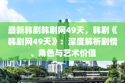 最新韓劇韓劇網(wǎng)49天，韓劇《韓劇網(wǎng)49天》：深度解析劇情、角色與藝術(shù)價值