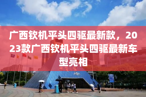 廣西欽機平頭四驅(qū)最新款，2023款廣西欽機平頭四驅(qū)最新車型亮相