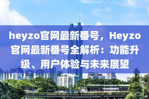 heyzo官網(wǎng)最新番號，Heyzo官網(wǎng)最新番號全解析：功能升級、用戶體驗與未來展望