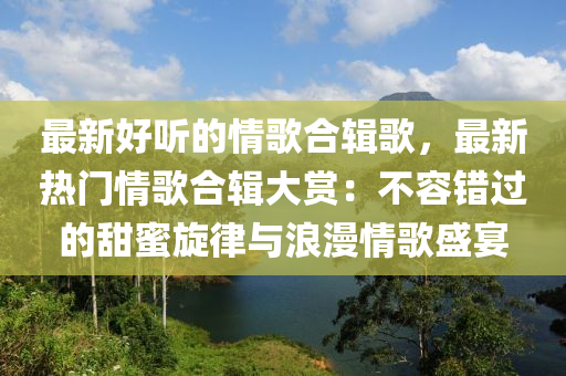 最新好聽的情歌合輯歌，最新熱門情歌合輯大賞：不容錯(cuò)過的甜蜜旋律與浪漫情歌盛宴