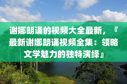 謝娜朗誦的視頻大全最新，『最新謝娜朗誦視頻全集：領(lǐng)略文學(xué)魅力的獨特演繹』