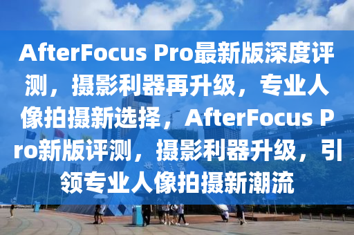 AfterFocus Pro最新版深度評測，攝影利器再升級，專業(yè)人像拍攝新選擇，AfterFocus Pro新版評測，攝影利器升級，引領(lǐng)專業(yè)人像拍攝新潮流