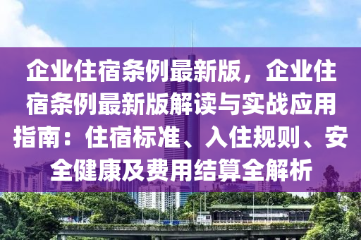 企業(yè)住宿條例最新版，企業(yè)住宿條例最新版解讀與實(shí)戰(zhàn)應(yīng)用指南：住宿標(biāo)準(zhǔn)、入住規(guī)則、安全健康及費(fèi)用結(jié)算全解析