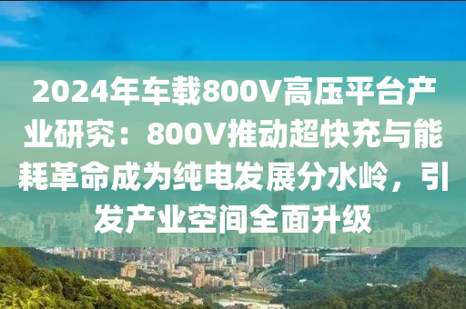 2024年車載800V高壓平臺產(chǎn)業(yè)研究：800V推動超快充與能耗革命成為純電發(fā)展分水嶺，引發(fā)產(chǎn)業(yè)空間全面升級