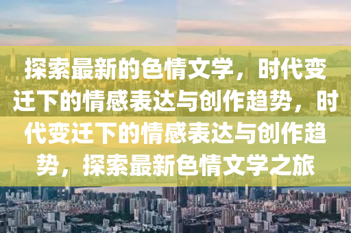 探索最新的色情文學(xué)，時(shí)代變遷下的情感表達(dá)與創(chuàng)作趨勢(shì)，時(shí)代變遷下的情感表達(dá)與創(chuàng)作趨勢(shì)，探索最新色情文學(xué)之旅