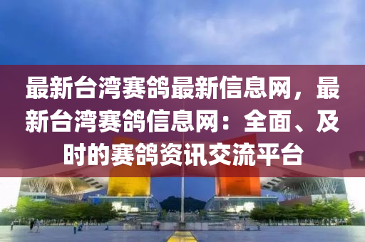 最新臺灣賽鴿最新信息網(wǎng)，最新臺灣賽鴿信息網(wǎng)：全面、及時的賽鴿資訊交流平臺