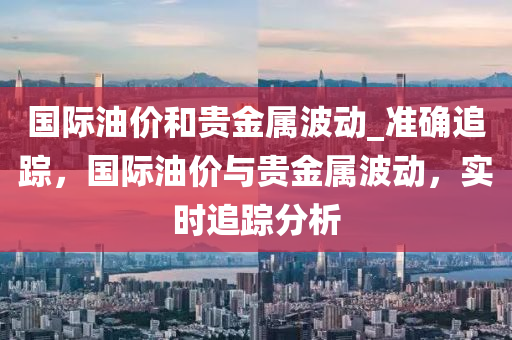 國際油價和貴金屬波動_準確追蹤，國際油價與貴金屬波動，實時追蹤分析