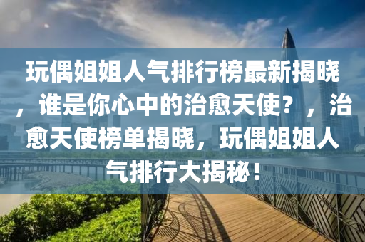 玩偶姐姐人氣排行榜最新揭曉，誰是你心中的治愈天使？，治愈天使榜單揭曉，玩偶姐姐人氣排行大揭秘！