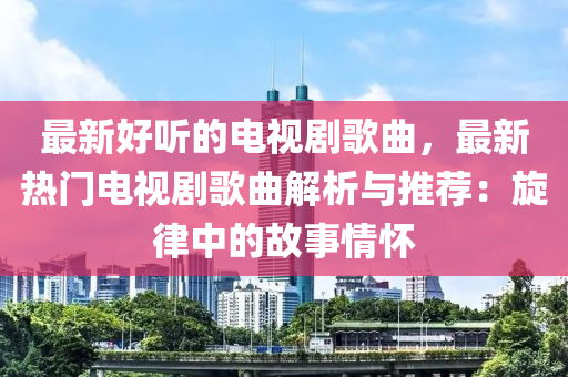 最新好聽的電視劇歌曲，最新熱門電視劇歌曲解析與推薦：旋律中的故事情懷