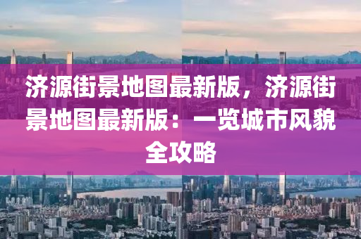 濟(jì)源街景地圖最新版，濟(jì)源街景地圖最新版：一覽城市風(fēng)貌全攻略