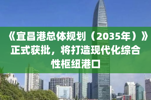 《宜昌港總體規(guī)劃（2035年）》正式獲批，將打造現(xiàn)代化綜合性樞紐港口