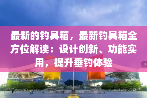 最新的釣具箱，最新釣具箱全方位解讀：設(shè)計創(chuàng)新、功能實用，提升垂釣體驗