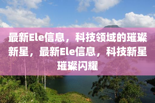 最新Ele信息，科技領(lǐng)域的璀璨新星，最新Ele信息，科技新星璀璨閃耀