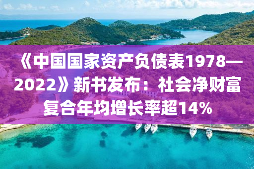 《中國國家資產(chǎn)負債表1978—2022》新書發(fā)布：社會凈財富復(fù)合年均增長率超14%