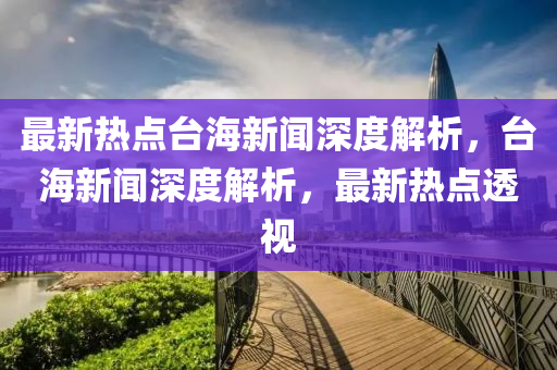 最新熱點臺海新聞深度解析，臺海新聞深度解析，最新熱點透視