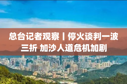 總臺記者觀察丨停火談判一波三折 加沙人道危機加劇